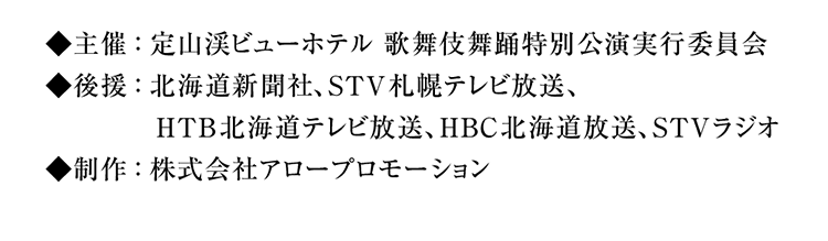 主催：定山渓ビューホテル 歌舞伎舞踊特別公演実行委員会、後援：北海道新聞社、STV札幌テレビ放送、HTB北海道テレビ放送、HBC北海道放送、UHB北海道文化放送、STVラジオ、制作：株式会社アロープロモーション